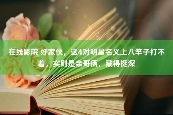 在线影院 好家伙，这4对明星名义上八竿子打不着，实则是亲哥俩，藏得挺深