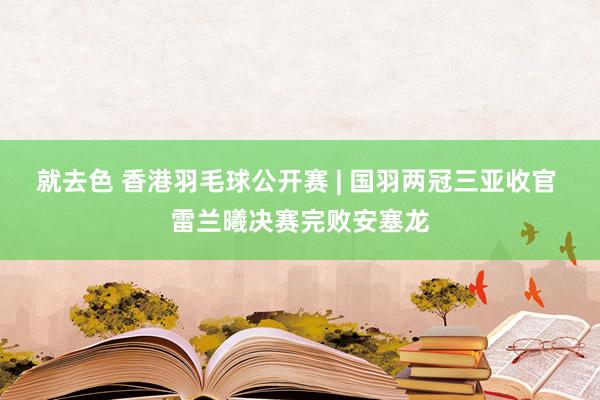 就去色 香港羽毛球公开赛 | 国羽两冠三亚收官 雷兰曦决赛完败安塞龙