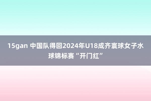 15gan 中国队得回2024年U18成齐寰球女子水球锦标赛“开门红”