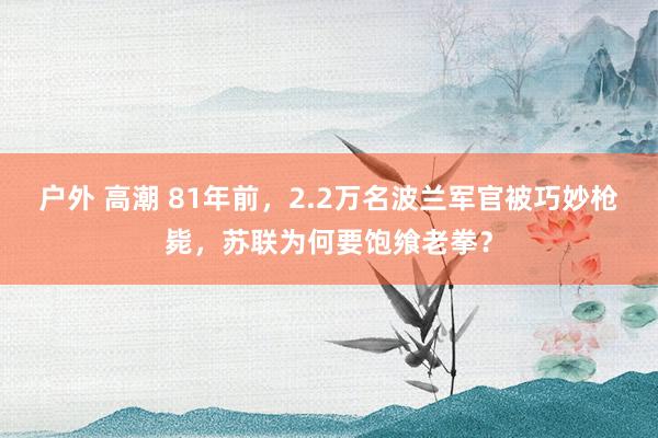 户外 高潮 81年前，2.2万名波兰军官被巧妙枪毙，苏联为何要饱飨老拳？