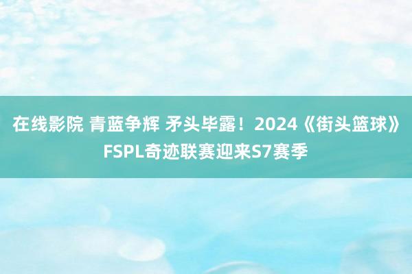 在线影院 青蓝争辉 矛头毕露！2024《街头篮球》FSPL奇迹联赛迎来S7赛季