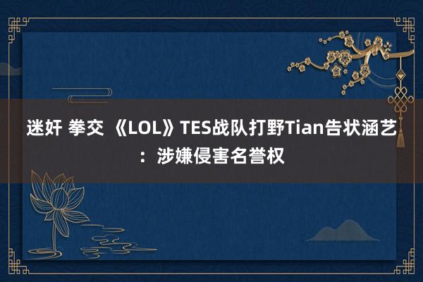 迷奸 拳交 《LOL》TES战队打野Tian告状涵艺：涉嫌侵害名誉权