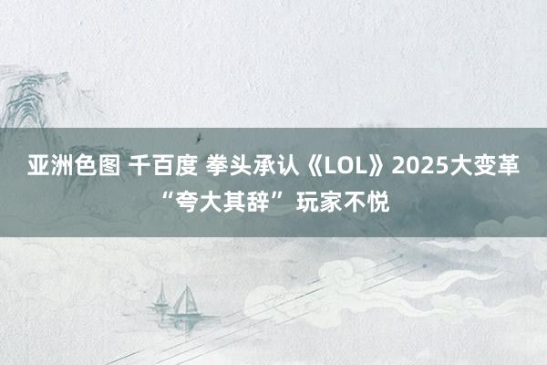 亚洲色图 千百度 拳头承认《LOL》2025大变革“夸大其辞” 玩家不悦