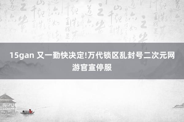 15gan 又一勤快决定!万代锁区乱封号二次元网游官宣停服