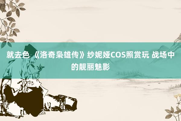 就去色 《洛奇枭雄传》纱妮娅COS照赏玩 战场中的靓丽魅影