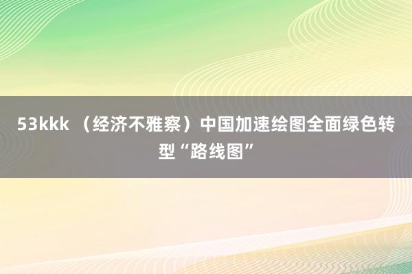 53kkk （经济不雅察）中国加速绘图全面绿色转型“路线图”