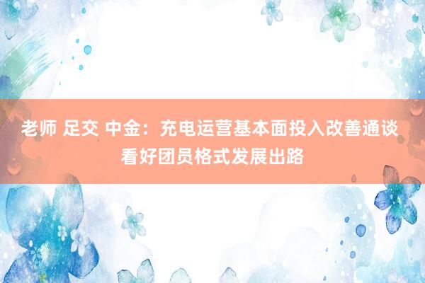 老师 足交 中金：充电运营基本面投入改善通谈 看好团员格式发展出路