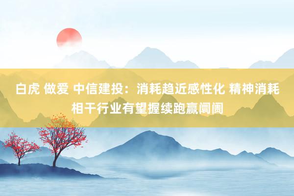 白虎 做爱 中信建投：消耗趋近感性化 精神消耗相干行业有望握续跑赢阛阓