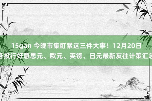 15gan 今晚市集盯紧这三件大事！12月20日各投行好意思元、欧元、英镑、日元最新友往计策汇总