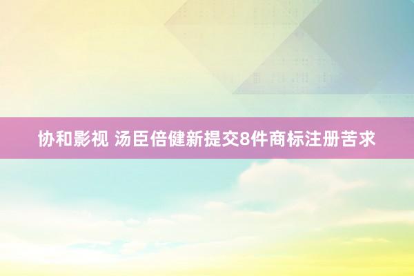 协和影视 汤臣倍健新提交8件商标注册苦求