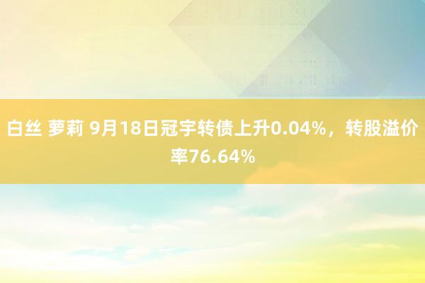 白丝 萝莉 9月18日冠宇转债上升0.04%，转股溢价率76.64%