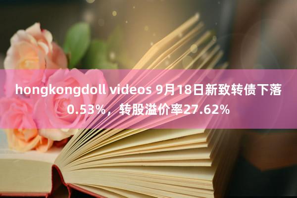 hongkongdoll videos 9月18日新致转债下落0.53%，转股溢价率27.62%