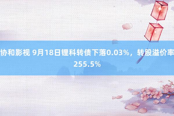 协和影视 9月18日锂科转债下落0.03%，转股溢价率255.5%