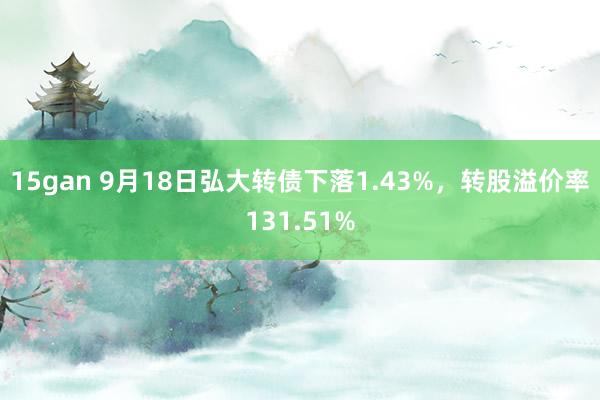 15gan 9月18日弘大转债下落1.43%，转股溢价率131.51%