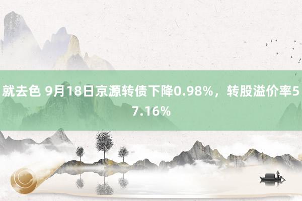 就去色 9月18日京源转债下降0.98%，转股溢价率57.16%