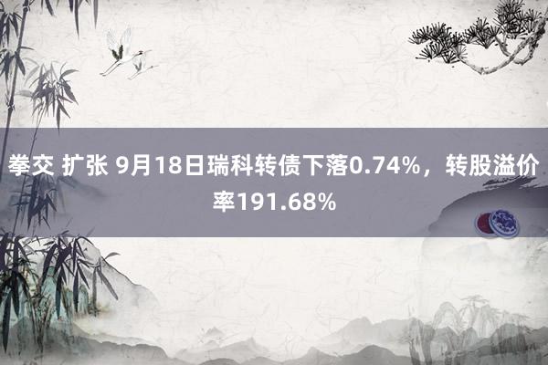 拳交 扩张 9月18日瑞科转债下落0.74%，转股溢价率191.68%