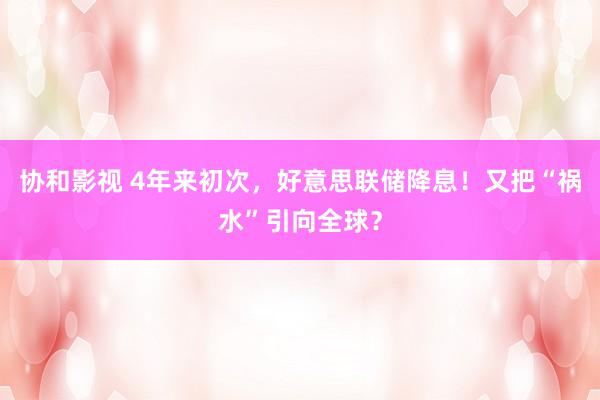 协和影视 4年来初次，好意思联储降息！又把“祸水”引向全球？