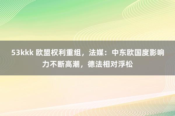 53kkk 欧盟权利重组，法媒：中东欧国度影响力不断高潮，德法相对浮松