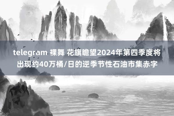 telegram 裸舞 花旗瞻望2024年第四季度将出现约40万桶/日的逆季节性石油市集赤字