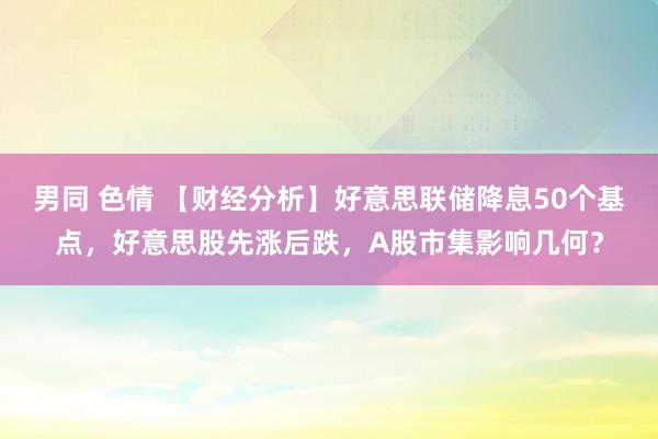 男同 色情 【财经分析】好意思联储降息50个基点，好意思股先涨后跌，A股市集影响几何？