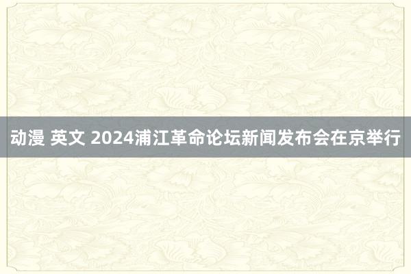 动漫 英文 2024浦江革命论坛新闻发布会在京举行