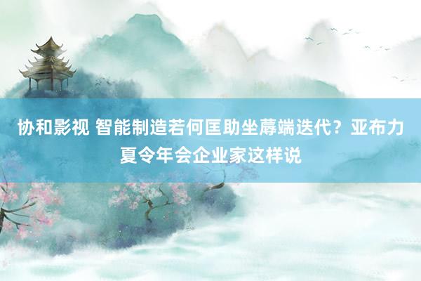 协和影视 智能制造若何匡助坐蓐端迭代？亚布力夏令年会企业家这样说