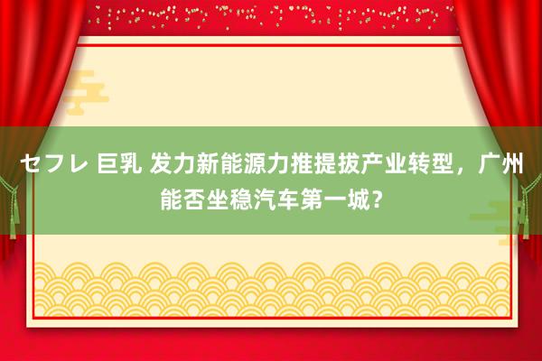 セフレ 巨乳 发力新能源力推提拔产业转型，广州能否坐稳汽车第一城？