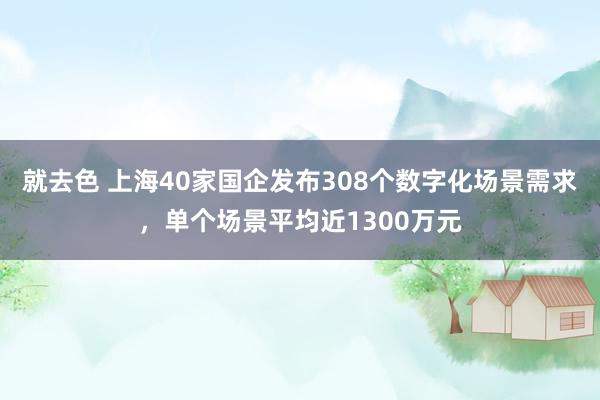 就去色 上海40家国企发布308个数字化场景需求，单个场景平均近1300万元