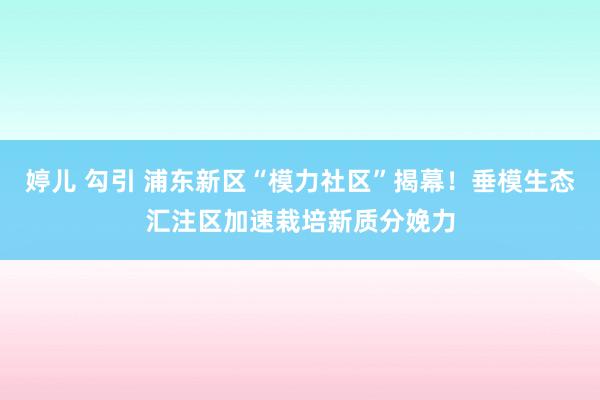 婷儿 勾引 浦东新区“模力社区”揭幕！垂模生态汇注区加速栽培新质分娩力