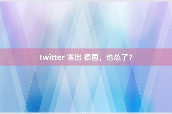 twitter 露出 德国，也怂了？