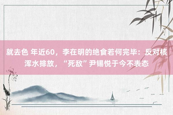 就去色 年近60，李在明的绝食若何完毕：反对核浑水排放，“死敌”尹锡悦于今不表态