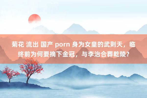 菊花 流出 国产 porn 身为女皇的武则天，临终前为何要摘下金冠，与李治合葬乾陵？