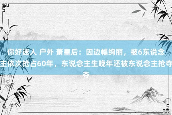 你好迷人 户外 萧皇后：因边幅绚丽，被6东说念主依次抢占60年，东说念主生晚年还被东说念主抢夺