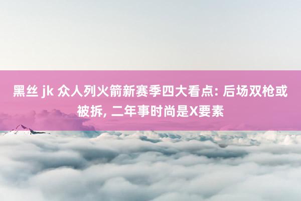 黑丝 jk 众人列火箭新赛季四大看点: 后场双枪或被拆， 二年事时尚是X要素