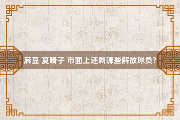 麻豆 夏晴子 市面上还剩哪些解放球员?