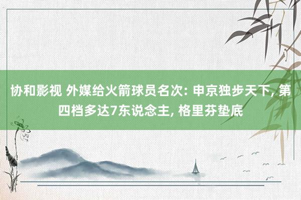 协和影视 外媒给火箭球员名次: 申京独步天下， 第四档多达7东说念主， 格里芬垫底