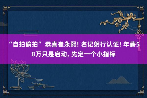 “自拍偷拍” 恭喜崔永熙! 名记躬行认证! 年薪58万只是启动， 先定一个小指标