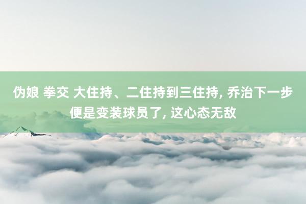 伪娘 拳交 大住持、二住持到三住持， 乔治下一步便是变装球员了， 这心态无敌