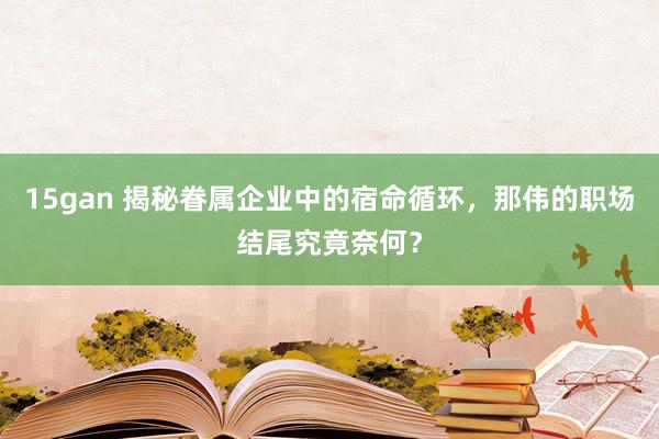 15gan 揭秘眷属企业中的宿命循环，那伟的职场结尾究竟奈何？