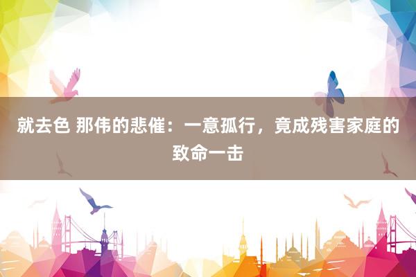 就去色 那伟的悲催：一意孤行，竟成残害家庭的致命一击