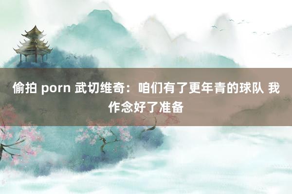 偷拍 porn 武切维奇：咱们有了更年青的球队 我作念好了准备