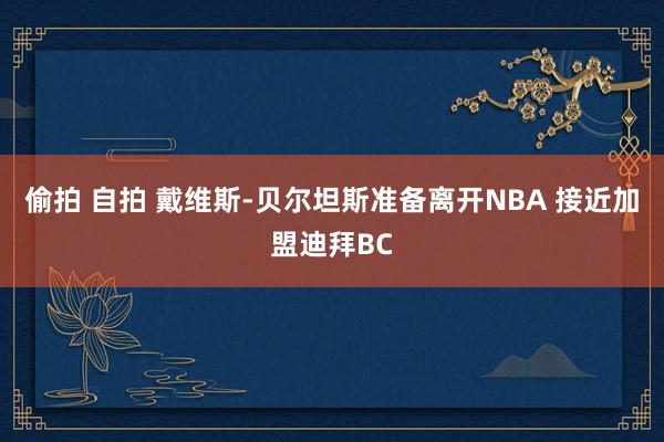 偷拍 自拍 戴维斯-贝尔坦斯准备离开NBA 接近加盟迪拜BC