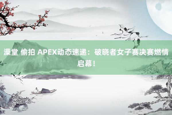 澡堂 偷拍 APEX动态速递：破晓者女子赛决赛燃情启幕！