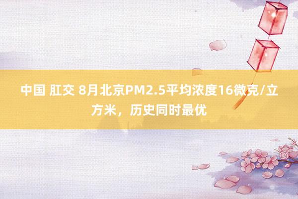 中国 肛交 8月北京PM2.5平均浓度16微克/立方米，历史同时最优