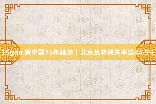 15gan 新中国75年踪迹｜北京丛林消失率达44.9%