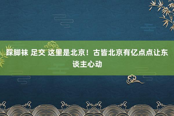 踩脚袜 足交 这里是北京！古皆北京有亿点点让东谈主心动