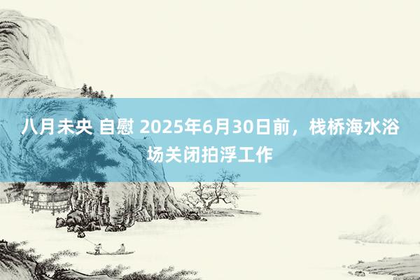 八月未央 自慰 2025年6月30日前，栈桥海水浴场关闭拍浮工作