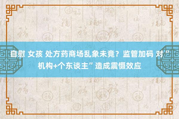 自慰 女孩 处方药商场乱象未竟？监管加码 对“机构+个东谈主”造成震慑效应