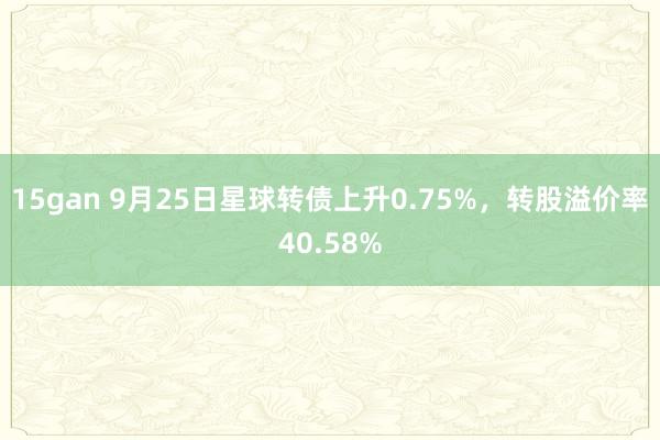 15gan 9月25日星球转债上升0.75%，转股溢价率40.58%