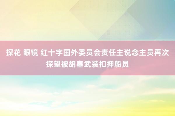 探花 眼镜 红十字国外委员会责任主说念主员再次探望被胡塞武装扣押船员